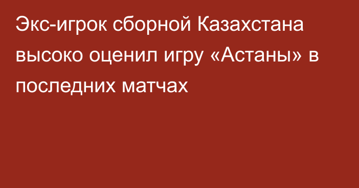 Экс-игрок сборной Казахстана высоко оценил игру «Астаны» в последних матчах