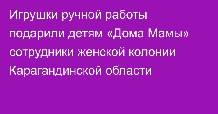 Игрушки ручной работы подарили детям «Дома Мамы» сотрудники женской колонии Карагандинской области