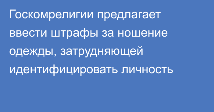 Госкомрелигии предлагает ввести штрафы за ношение одежды, затрудняющей идентифицировать личность