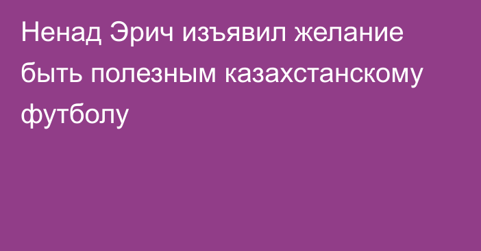 Ненад Эрич изъявил желание быть полезным казахстанскому футболу