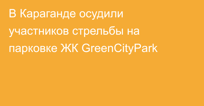 В Караганде осудили участников стрельбы на парковке ЖК GreenCityPark