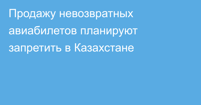 Продажу невозвратных авиабилетов планируют запретить в Казахстане