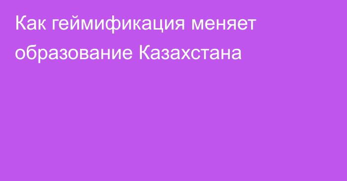 Как геймификация меняет образование Казахстана