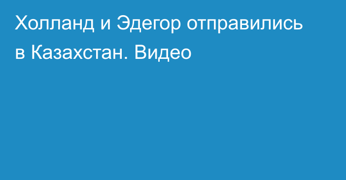 Холланд и Эдегор отправились в Казахстан. Видео