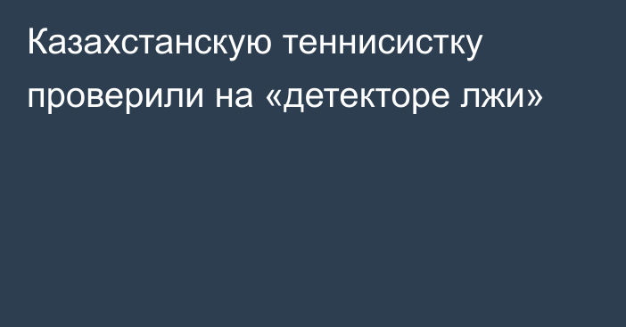 Казахстанскую теннисистку проверили на «детекторе лжи»