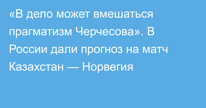 «В дело может вмешаться прагматизм Черчесова». В России дали прогноз на матч Казахстан — Норвегия