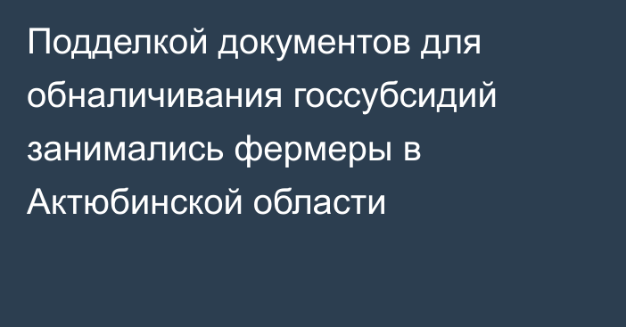 Подделкой документов для обналичивания госсубсидий занимались фермеры в Актюбинской области