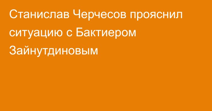 Станислав Черчесов прояснил ситуацию с Бактиером Зайнутдиновым