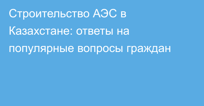 Строительство АЭС в Казахстане: ответы на популярные вопросы граждан