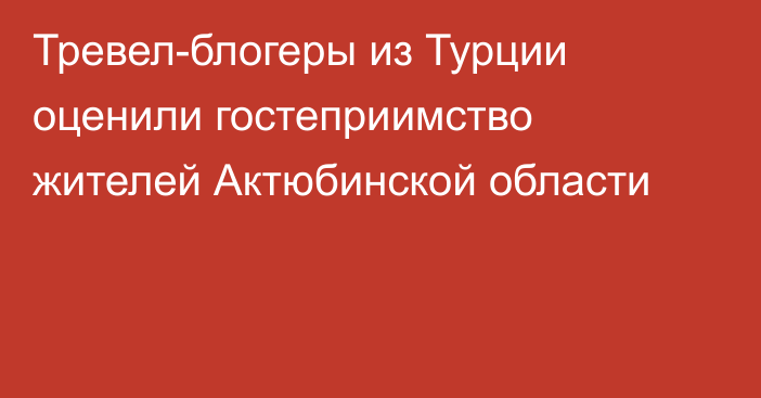 Тревел-блогеры из Турции оценили гостеприимство жителей Актюбинской области