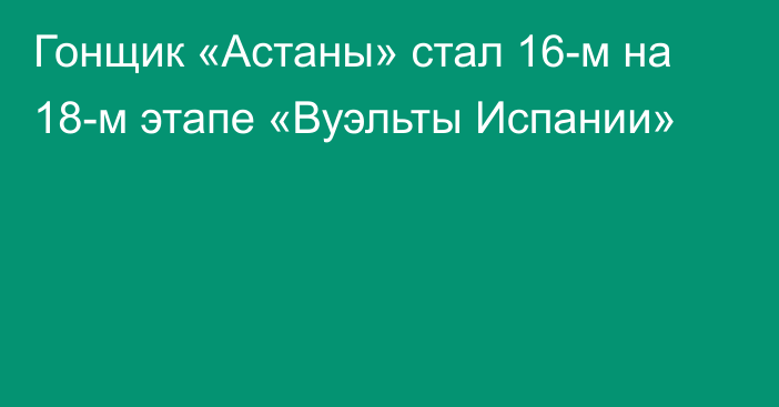 Гонщик «Астаны» стал 16-м на 18-м этапе «Вуэльты Испании»