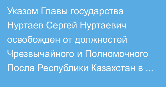 Указом Главы государства Нуртаев Сергей Нуртаевич освобожден от должностей Чрезвычайного и Полномочного Посла Республики Казахстан в Королевстве Швеция, Чрезвычайного и Полномочного Посла Республики Казахстан в Королевстве Дания по совместительству