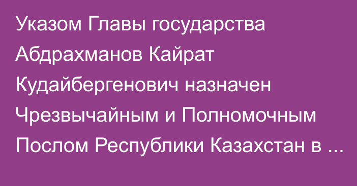 Указом Главы государства Абдрахманов Кайрат Кудайбергенович назначен Чрезвычайным и Полномочным Послом Республики Казахстан  в Королевстве Нидерландов, Постоянным представителем Республики Казахстан при Организации по запрещению химического оружия по совместительству