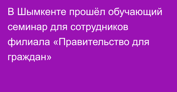 В Шымкенте прошёл обучающий семинар для сотрудников филиала «Правительство для граждан»