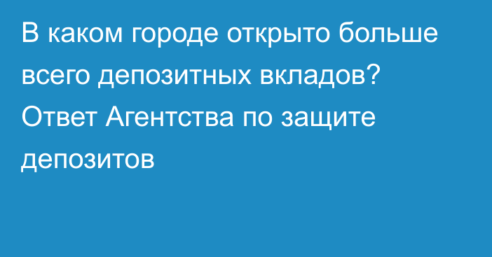 В каком городе открыто больше всего депозитных вкладов? Ответ Агентства по защите депозитов