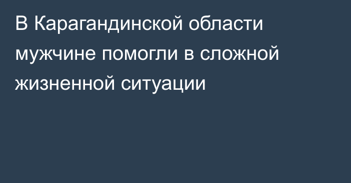 В Карагандинской области мужчине помогли в сложной жизненной ситуации