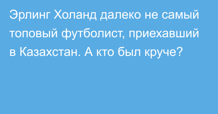 Эрлинг Холанд далеко не самый топовый футболист, приехавший в Казахстан. А кто был круче?