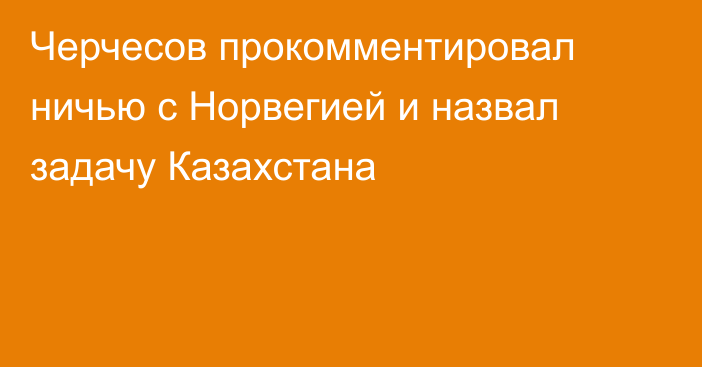 Черчесов прокомментировал ничью с Норвегией и назвал задачу Казахстана