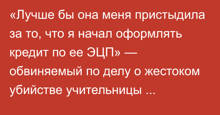 «Лучше бы она меня пристыдила за то, что я начал оформлять кредит по ее ЭЦП» — обвиняемый по делу о жестоком убийстве учительницы начальных классов из Уральска