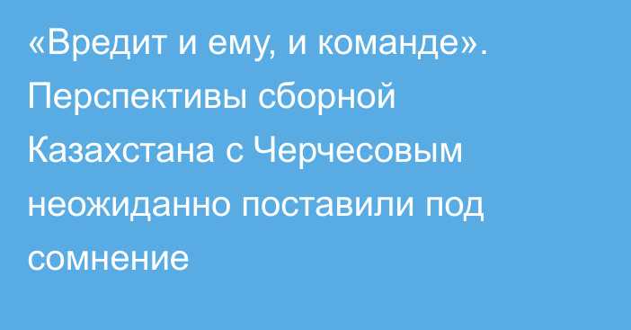 «Вредит и ему, и команде». Перспективы сборной Казахстана с Черчесовым неожиданно поставили под сомнение