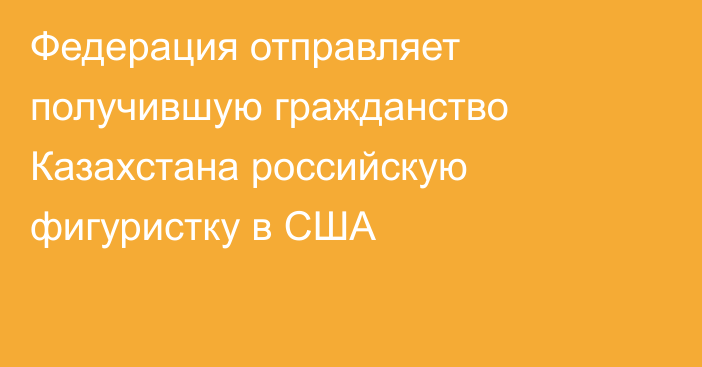 Федерация отправляет получившую гражданство Казахстана российскую фигуристку в США