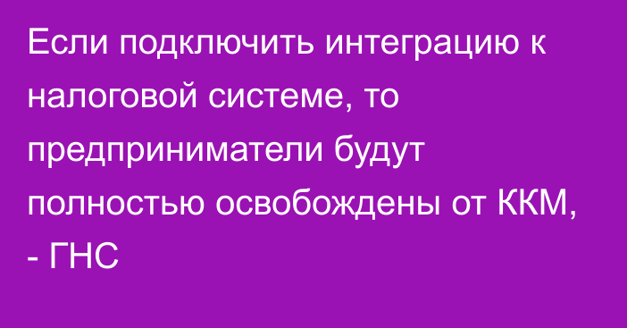 Если подключить интеграцию к налоговой системе, то предприниматели будут полностью освобождены от ККМ, - ГНС