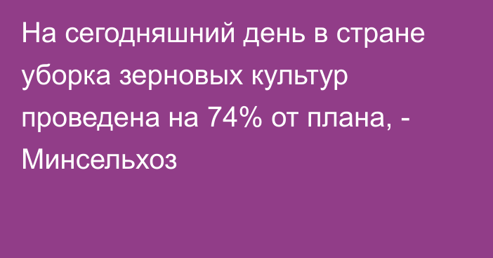 На сегодняшний день в стране уборка зерновых культур проведена на 74% от плана, - Минсельхоз