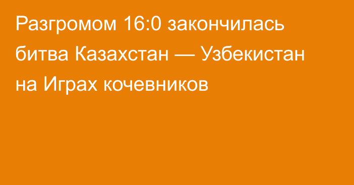 Разгромом 16:0 закончилась битва Казахстан — Узбекистан на Играх кочевников