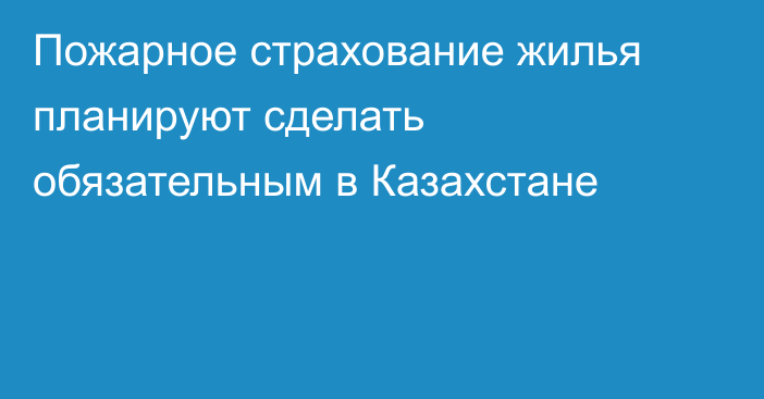 Пожарное страхование жилья планируют сделать обязательным в Казахстане