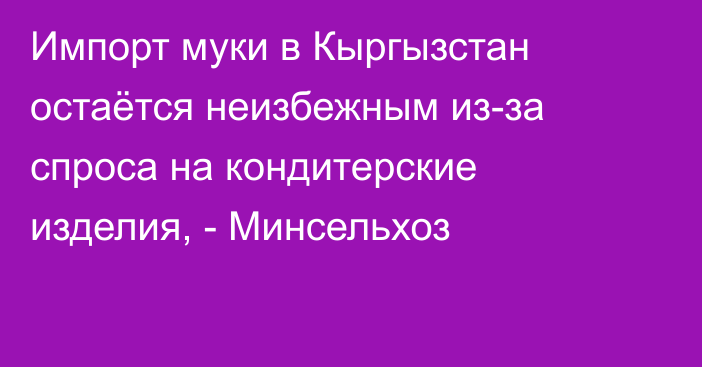 Импорт муки в Кыргызстан остаётся неизбежным из-за спроса на кондитерские изделия, - Минсельхоз