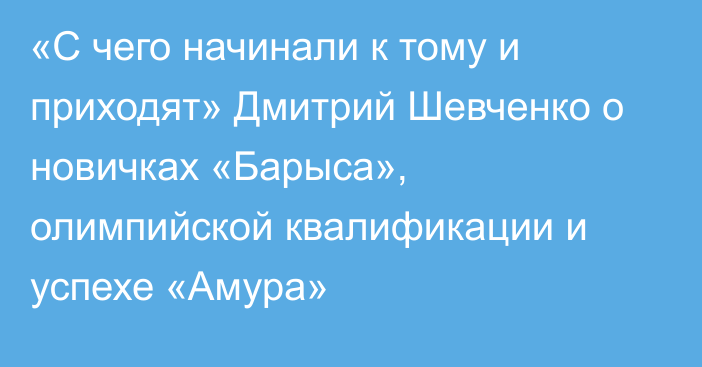 «С чего начинали к тому и приходят» Дмитрий Шевченко о новичках «Барыса», олимпийской квалификации и успехе «Амура»