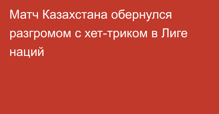 Матч Казахстана обернулся разгромом с хет-триком в Лиге наций