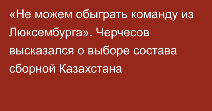 «Не можем обыграть команду из Люксембурга». Черчесов высказался о выборе состава сборной Казахстана