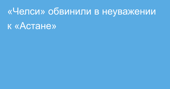 «Челси» обвинили в неуважении к «Астане»