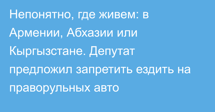 Непонятно, где живем: в Армении, Абхазии или Кыргызстане. Депутат предложил запретить ездить на праворульных авто