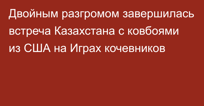 Двойным разгромом завершилась встреча Казахстана с ковбоями из США на Играх кочевников