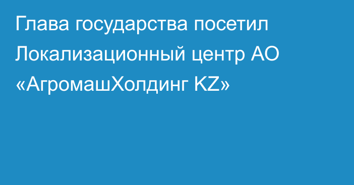 Глава государства посетил Локализационный центр АО «АгромашХолдинг KZ»