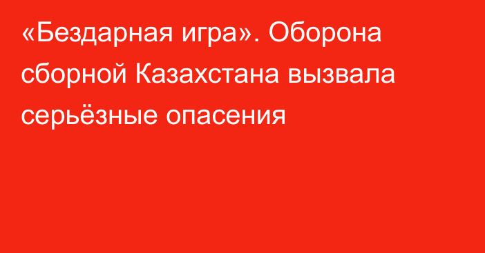 «Бездарная игра». Оборона сборной Казахстана вызвала серьёзные опасения