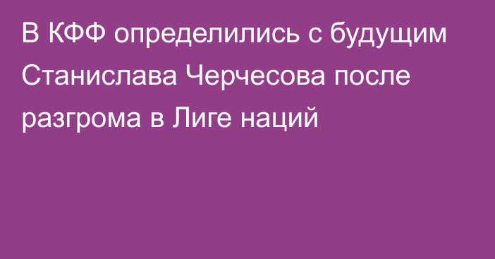 В КФФ определились с будущим Станислава Черчесова после разгрома в Лиге наций