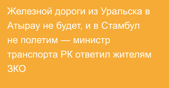 Железной дороги из Уральска в Атырау не будет, и в Стамбул не полетим — министр транспорта РК ответил жителям ЗКО