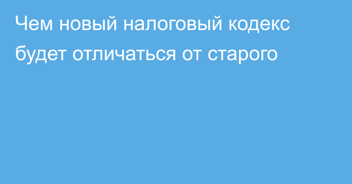 Чем новый налоговый кодекс будет отличаться от старого