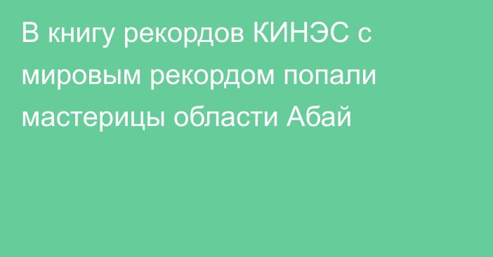 В книгу рекордов КИНЭС с мировым рекордом попали мастерицы области Абай