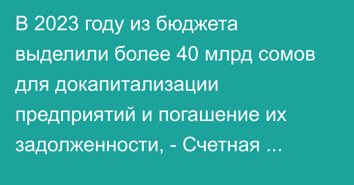 В 2023 году из бюджета выделили более 40 млрд сомов для докапитализации предприятий и погашение их задолженности, - Счетная палата