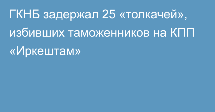 ГКНБ задержал 25 «толкачей», избивших таможенников на КПП «Иркештам»