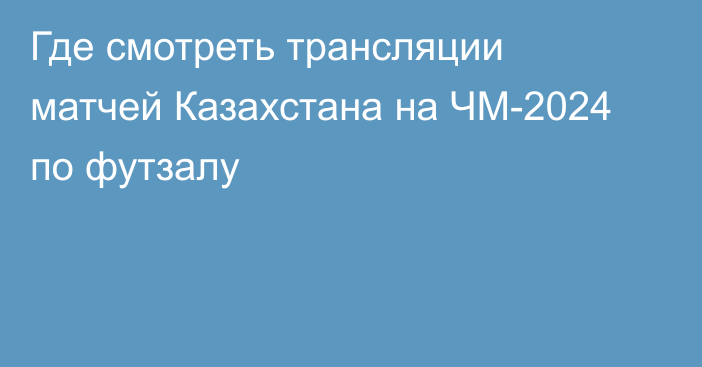 Где смотреть трансляции матчей Казахстана на ЧМ-2024 по футзалу