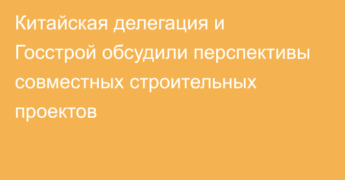 Китайская делегация и Госстрой обсудили перспективы совместных строительных проектов