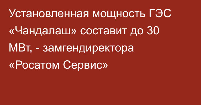 Установленная мощность ГЭС «Чандалаш» составит до 30 МВт, - замгендиректора «Росатом Сервис» 