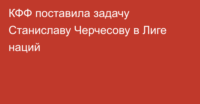 КФФ поставила задачу Станиславу Черчесову в Лиге наций