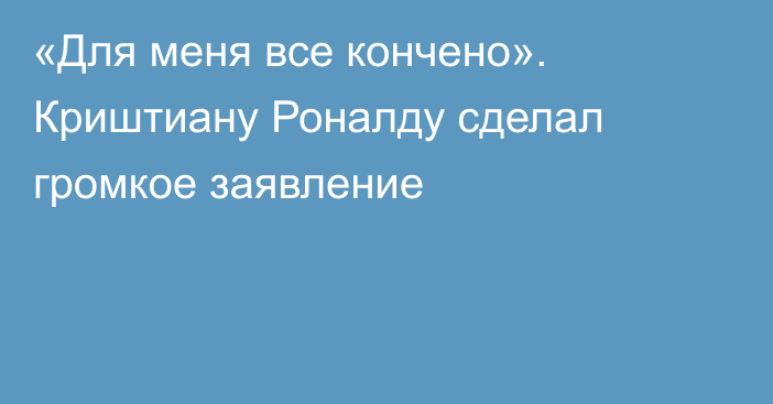 «Для меня все кончено». Криштиану Роналду сделал громкое заявление