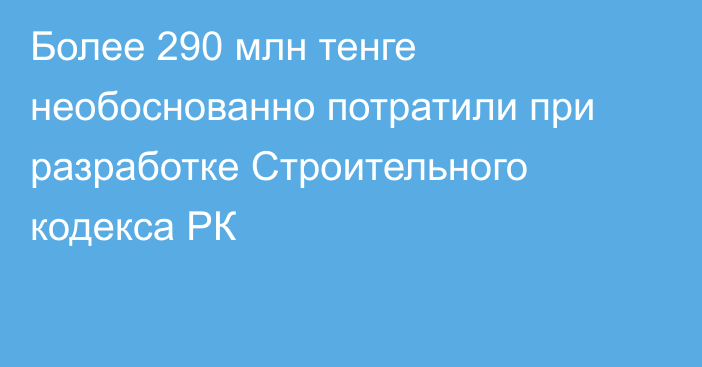 Более 290 млн тенге необоснованно потратили при разработке Строительного кодекса РК